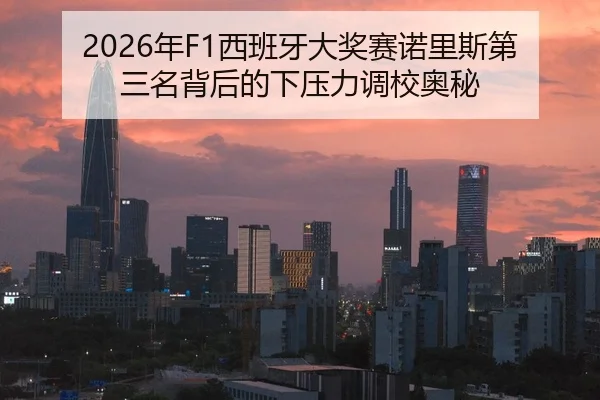 2026年F1西班牙大奖赛诺里斯第三名背后的下压力调校奥秘