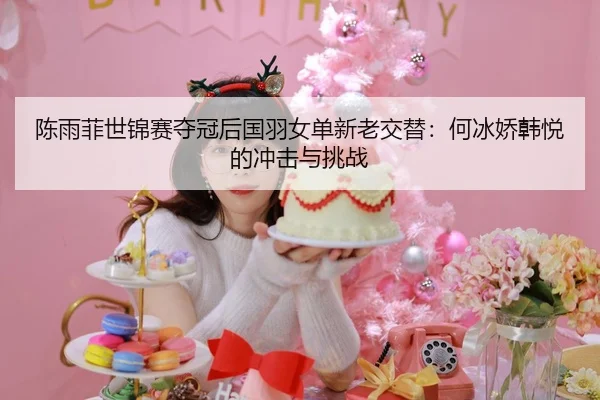 陈雨菲世锦赛夺冠后国羽女单新老交替：何冰娇韩悦的冲击与挑战